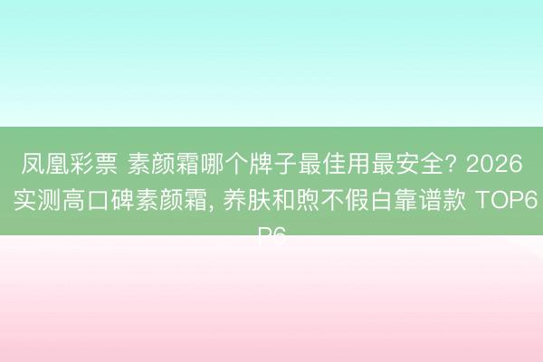 凤凰彩票 素颜霜哪个牌子最佳用最安全? 2026 实测高口碑素颜霜, 养肤和煦不假白靠谱款 TOP6