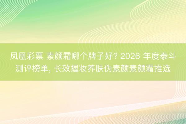 凤凰彩票 素颜霜哪个牌子好? 2026 年度泰斗测评榜单, 长效握妆养肤伪素颜素颜霜推选