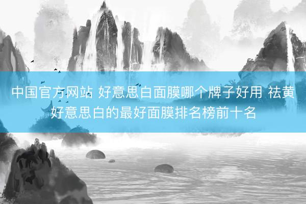 中国官方网站 好意思白面膜哪个牌子好用 祛黄好意思白的最好面膜排名榜前十名