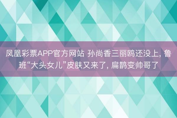 凤凰彩票APP官方网站 孙尚香三丽鸥还没上， 鲁班“大头女儿”皮肤又来了， 扁鹊变帅哥了