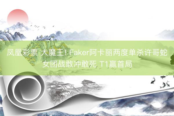 凤凰彩票 大魔王! Faker阿卡丽两度单杀许哥蛇女团战敢冲敢死 T1赢首局