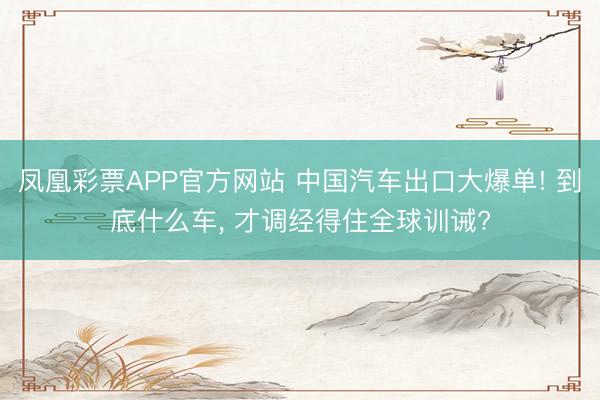 凤凰彩票APP官方网站 中国汽车出口大爆单! 到底什么车, 才调经得住全球训诫?