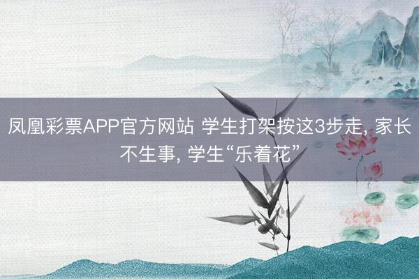 凤凰彩票APP官方网站 学生打架按这3步走， 家长不生事， 学生“乐着花”