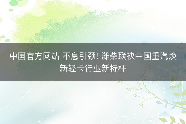 中国官方网站 不息引颈! 潍柴联袂中国重汽焕新轻卡行业新标杆
