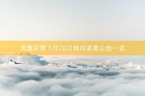 凤凰彩票 5月28日晚间紧要公告一览