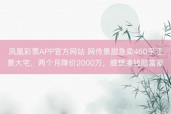 凤凰彩票APP官方网站 网传景甜急卖460平江景大宅，两个月降价2000万，臆想凑钱赔富豪
