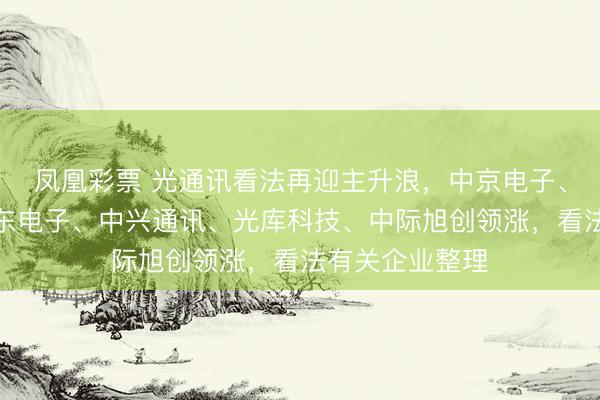 凤凰彩票 光通讯看法再迎主升浪，中京电子、云南锗业、奕东电子、中兴通讯、光库科技、中际旭创领涨，看法有关企业整理