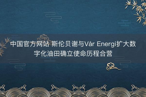 中国官方网站 斯伦贝谢与Vår Energi扩大数字化油田确立使命历程合营