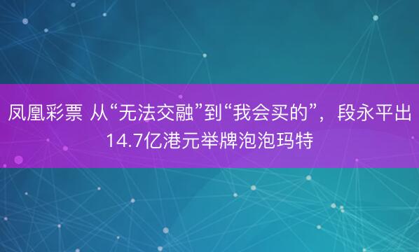 凤凰彩票 从“无法交融”到“我会买的”，段永平出14.7亿港元举牌泡泡玛特