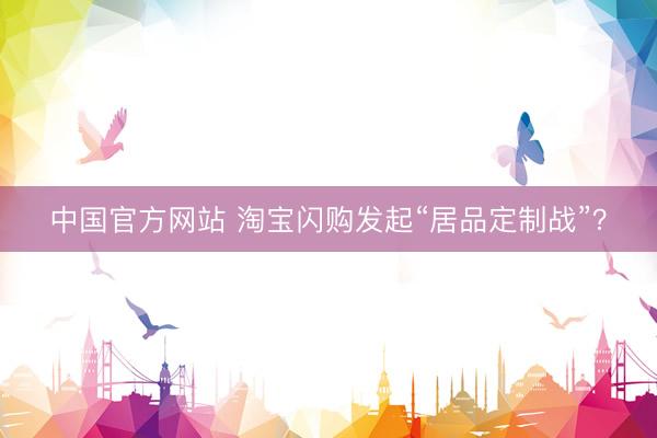 中国官方网站 淘宝闪购发起“居品定制战”？