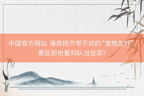 中国官方网站 海底捞齐带不动的“宠物友好”,景区却抢着列队当韭菜?