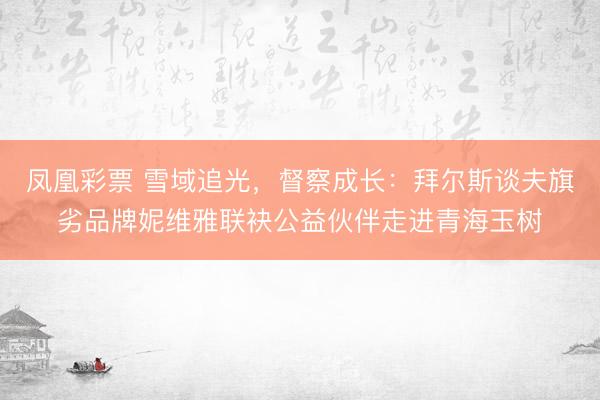 凤凰彩票 雪域追光，督察成长：拜尔斯谈夫旗劣品牌妮维雅联袂公益伙伴走进青海玉树