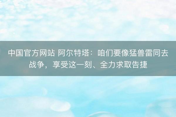 中国官方网站 阿尔特塔：咱们要像猛兽雷同去战争，享受这一刻、全力求取告捷
