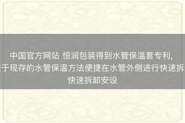 中国官方网站 恒润包装得到水管保温套专利， 举座较于现存的水管保温方法便捷在水管外侧进行快速拆卸安设