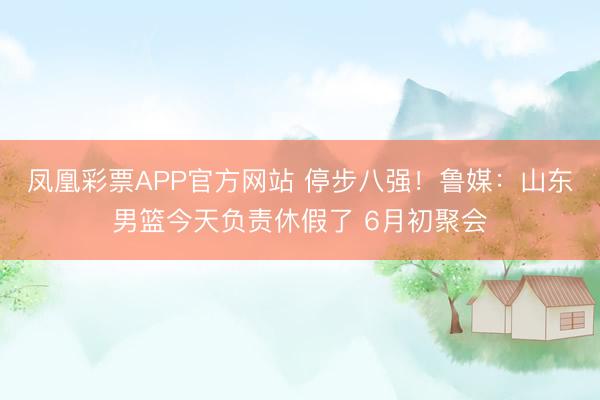 凤凰彩票APP官方网站 停步八强！鲁媒：山东男篮今天负责休假了 6月初聚会