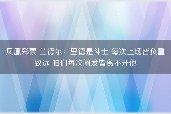 凤凰彩票 兰德尔：里德是斗士 每次上场皆负重致远 咱们每次阐发皆离不开他