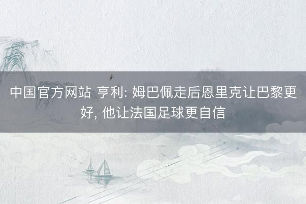 中国官方网站 亨利: 姆巴佩走后恩里克让巴黎更好, 他让法国足球更自信