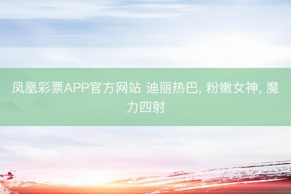 凤凰彩票APP官方网站 迪丽热巴， 粉嫩女神，<a href=