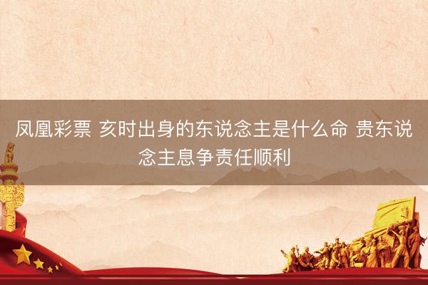 凤凰彩票 亥时出身的东说念主是什么命 贵东说念主息争责任顺利