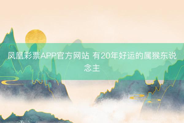 凤凰彩票APP官方网站 有20年好运的属猴东说念主