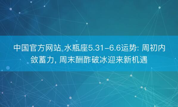 中国官方网站 水瓶座5.31-6.6运势: 周初内敛蓄力， 周末酬酢破冰迎来新机遇