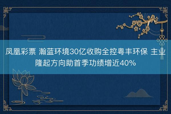 凤凰彩票 瀚蓝环境30亿收购全控粤丰环保 主业隆起方向助首季功绩增近40%