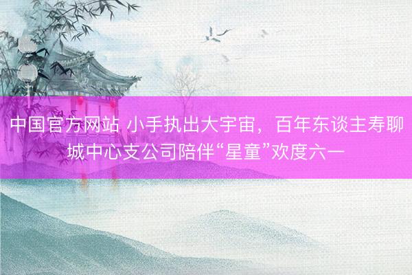 中国官方网站 小手执出大宇宙,百年东谈主寿聊城中心支公司陪伴“星童”欢度六一