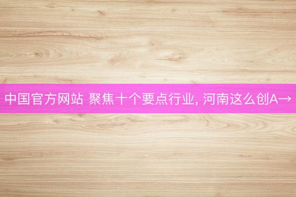 中国官方网站 聚焦十个要点行业， 河南这么创A→