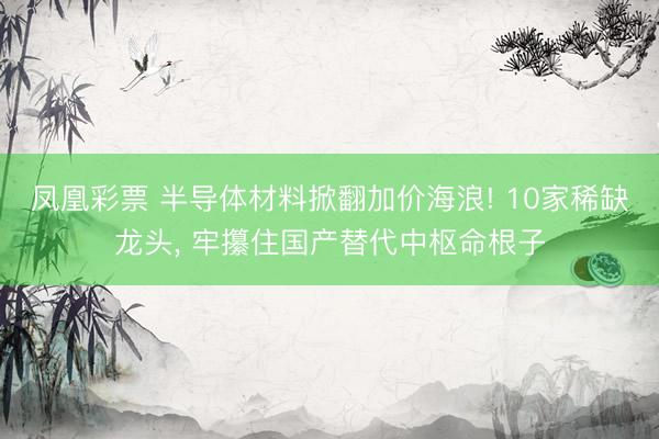 凤凰彩票 半导体材料掀翻加价海浪! 10家稀缺龙头， 牢攥住国产替代中枢命根子