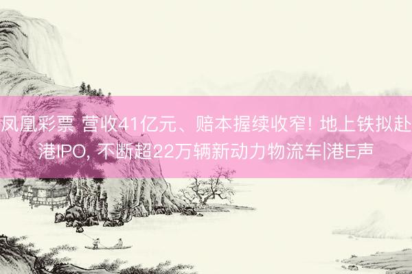 凤凰彩票 营收41亿元、赔本握续收窄! 地上铁拟赴港IPO, 不断超22万辆新动力物流车|港E声