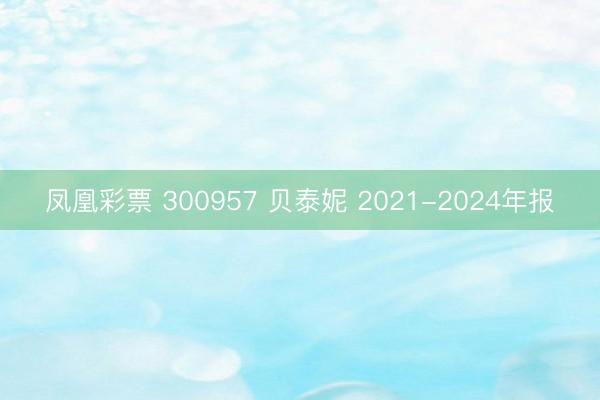 凤凰彩票 300957 贝泰妮 2021-2024年报