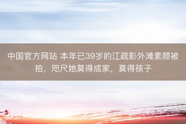 中国官方网站 本年已39岁的江疏影外滩素颜被拍，咫尺她莫得成家，莫得孩子