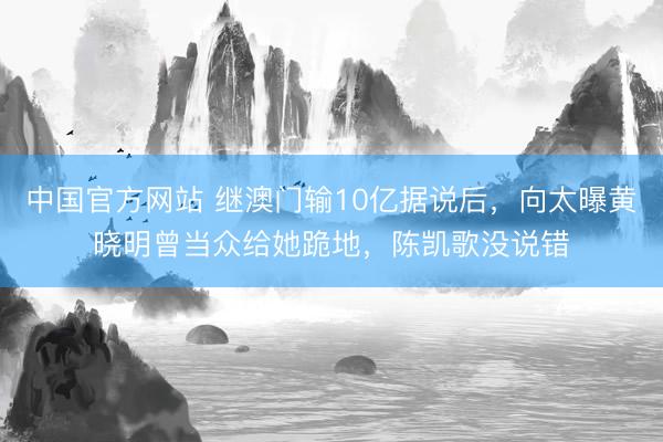 中国官方网站 继澳门输10亿据说后，向太曝黄晓明曾当众给她跪地，陈凯歌没说错
