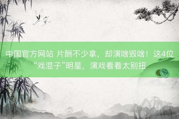 中国官方网站 片酬不少拿，却演啥毁啥！这4位“戏混子”明星，演戏看着太别扭