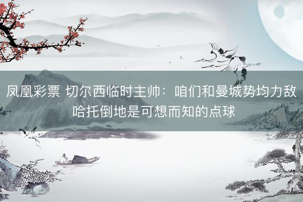 凤凰彩票 切尔西临时主帅：咱们和曼城势均力敌 哈托倒地是可想而知的点球