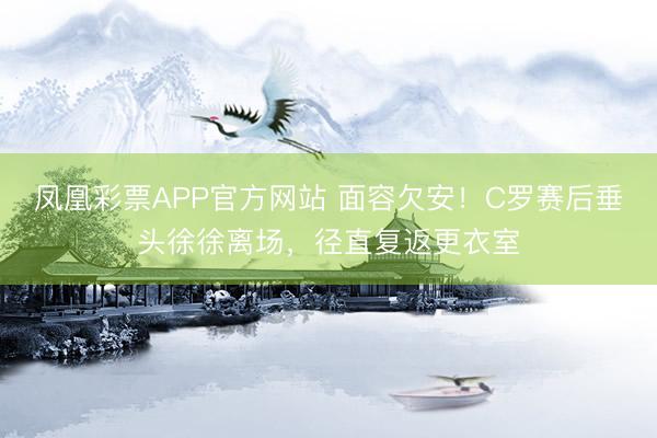 凤凰彩票APP官方网站 面容欠安！C罗赛后垂头徐徐离场，径直复返更衣室