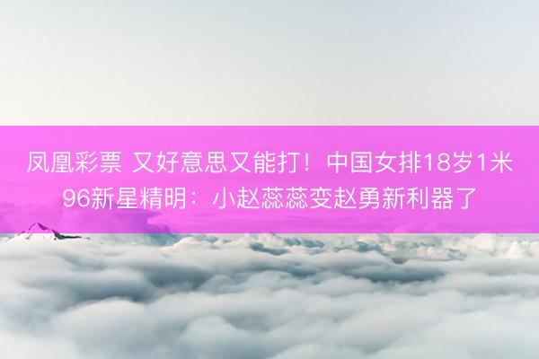 凤凰彩票 又好意思又能打！中国女排18岁1米96新星精明：小赵蕊蕊变赵勇新利器了