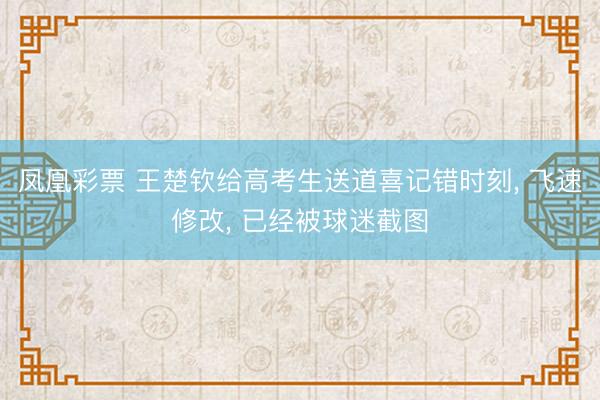 凤凰彩票 王楚钦给高考生送道喜记错时刻， 飞速修改， 已经被球迷截图