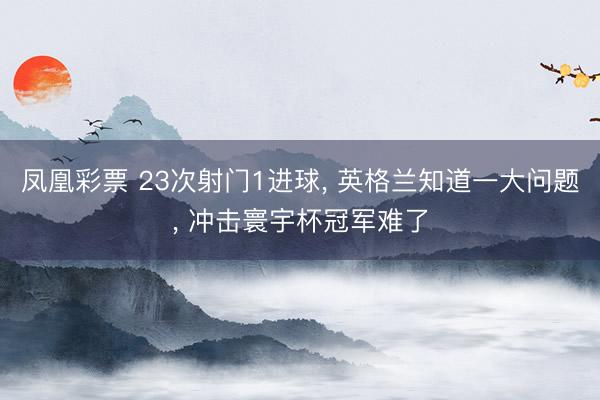 凤凰彩票 23次射门1进球, 英格兰知道一大问题, 冲击寰宇杯冠军难了