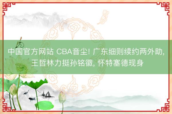 中国官方网站 CBA音尘! 广东细则续约两外助， 王哲林力挺孙铭徽， 怀特塞德现身