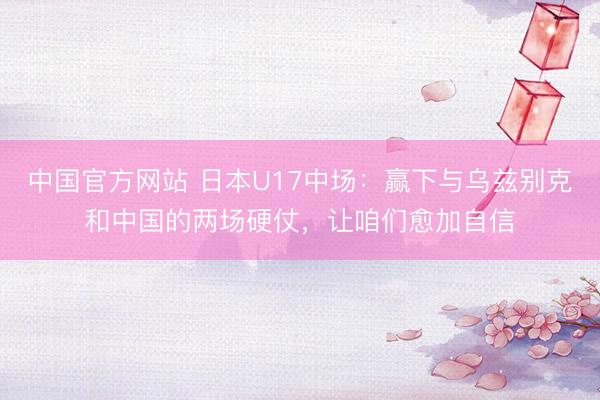 中国官方网站 日本U17中场：赢下与乌兹别克和中国的两场硬仗，让咱们愈加自信