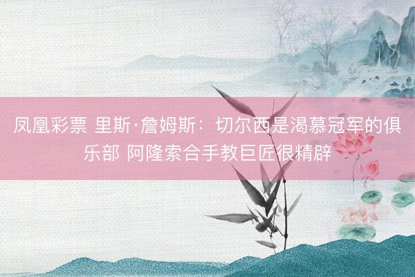 凤凰彩票 里斯·詹姆斯：切尔西是渴慕冠军的俱乐部 阿隆索合手教巨匠很精辟