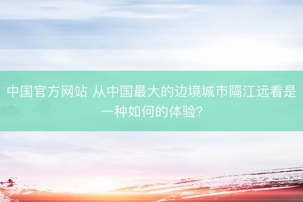 中国官方网站 从中国最大的边境城市隔江远看是一种如何的体验？