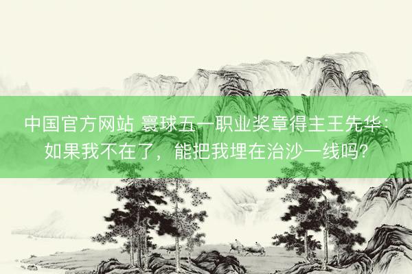 中国官方网站 寰球五一职业奖章得主王先华：如果我不在了，能把我埋在治沙一线吗？