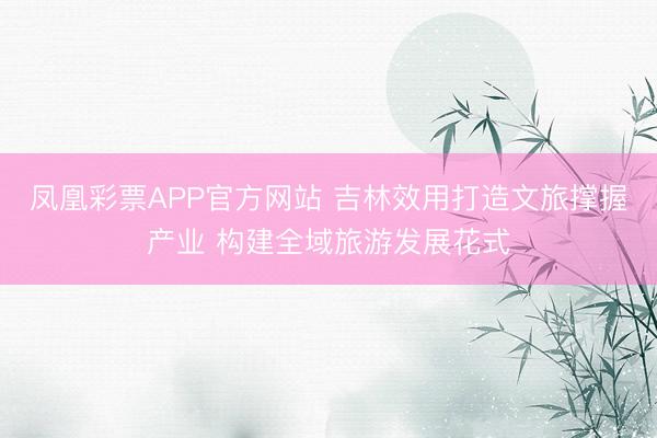 凤凰彩票APP官方网站 吉林效用打造文旅撑握产业 构建全域旅游发展花式
