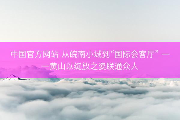 中国官方网站 从皖南小城到“国际会客厅” ——黄山以绽放之姿联通众人