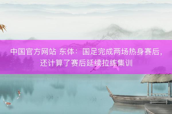 中国官方网站 东体：国足完成两场热身赛后，还计算了赛后延续拉练集训