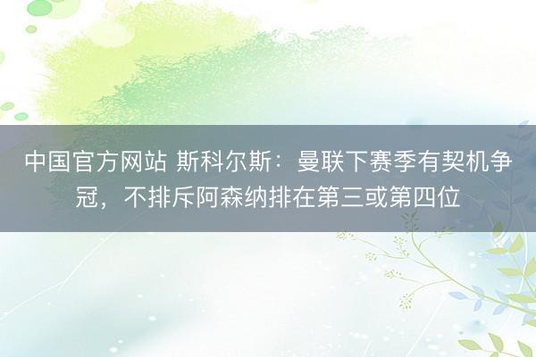 中国官方网站 斯科尔斯：曼联下赛季有契机争冠，不排斥阿森纳排在第三或第四位