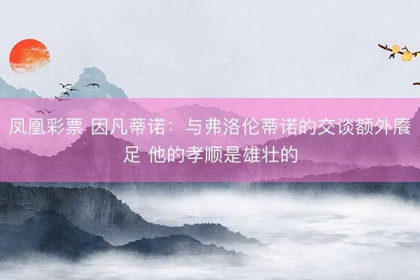凤凰彩票 因凡蒂诺:与弗洛伦蒂诺的交谈额外餍足 他的孝顺是雄壮的