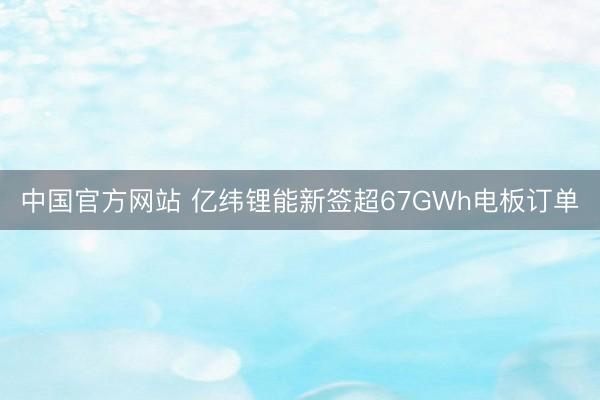 中国官方网站 亿纬锂能新签超67GWh电板订单